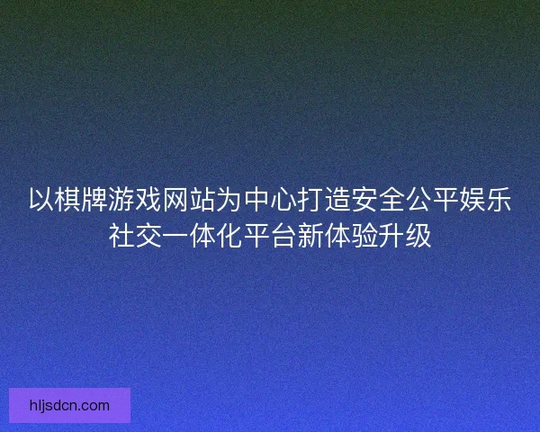 以棋牌游戏网站为中心打造安全公平娱乐社交一体化平台新体验升级