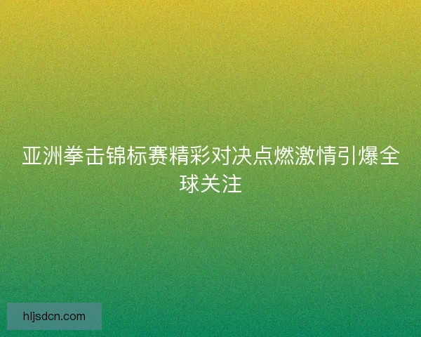 亚洲拳击锦标赛精彩对决点燃激情引爆全球关注
