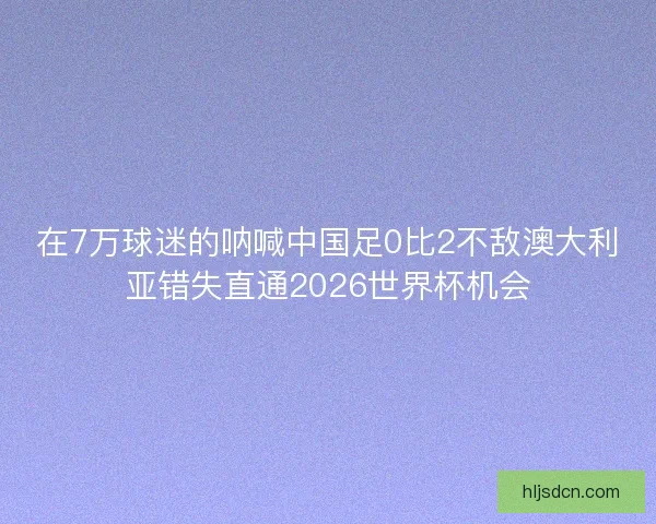 在7万球迷的呐喊中国足0比2不敌澳大利亚错失直通2026世界杯机会