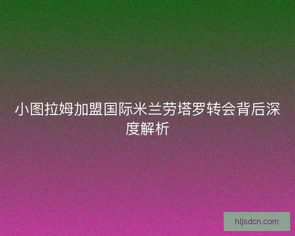 小图拉姆加盟国际米兰劳塔罗转会背后深度解析