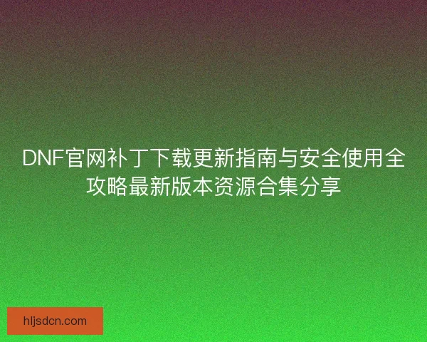 DNF官网补丁下载更新指南与安全使用全攻略最新版本资源合集分享