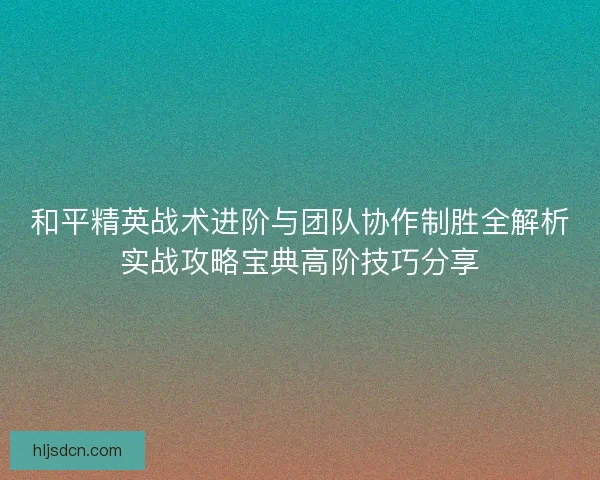 和平精英战术进阶与团队协作制胜全解析实战攻略宝典高阶技巧分享