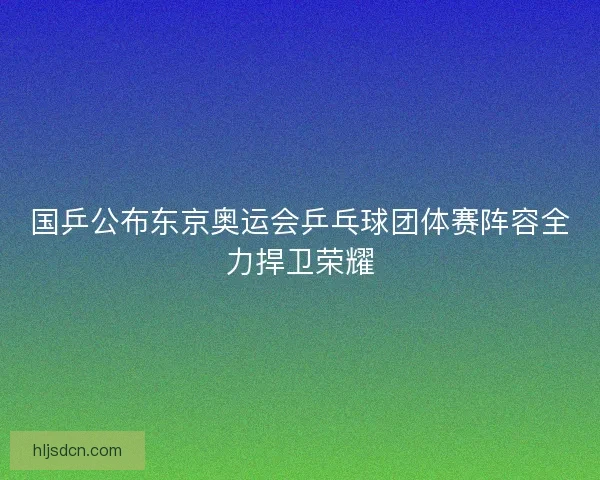 国乒公布东京奥运会乒乓球团体赛阵容全力捍卫荣耀