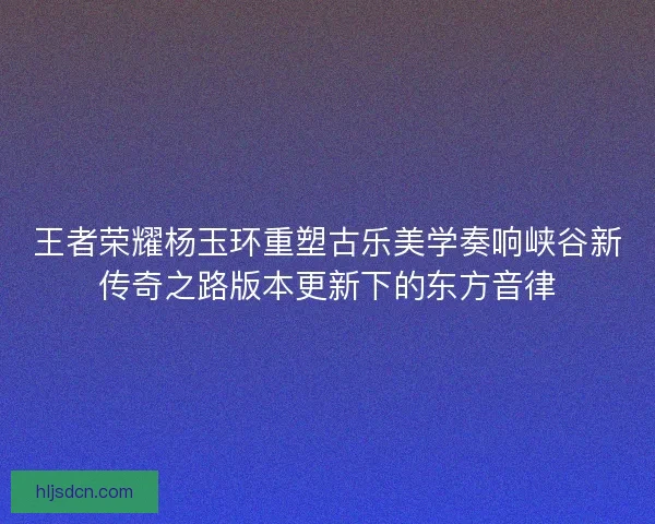 王者荣耀杨玉环重塑古乐美学奏响峡谷新传奇之路版本更新下的东方音律