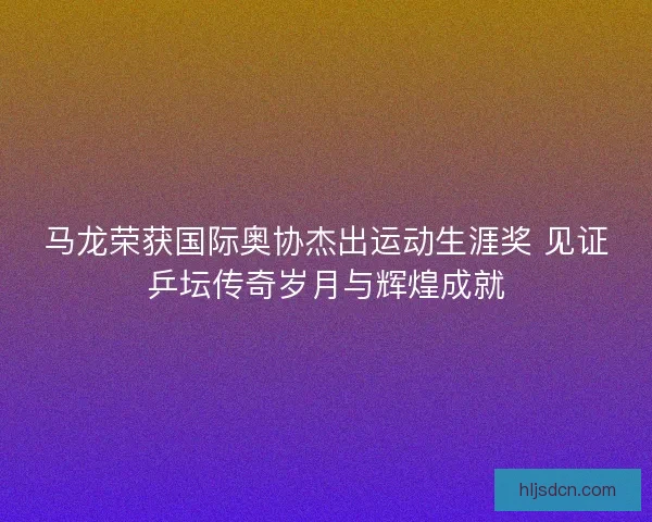 马龙荣获国际奥协杰出运动生涯奖 见证乒坛传奇岁月与辉煌成就
